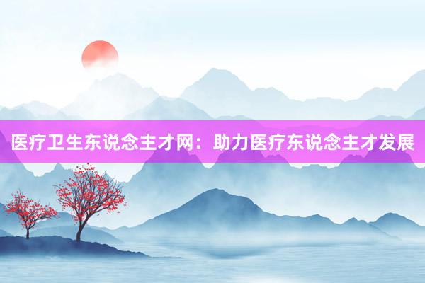 医疗卫生东说念主才网：助力医疗东说念主才发展
